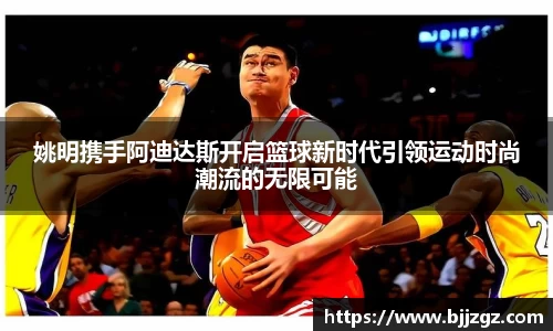 姚明携手阿迪达斯开启篮球新时代引领运动时尚潮流的无限可能